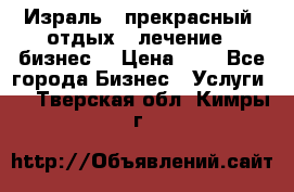 Израль - прекрасный  отдых - лечение - бизнес  › Цена ­ 1 - Все города Бизнес » Услуги   . Тверская обл.,Кимры г.